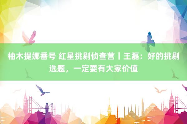 柚木提娜番号 红星挑剔侦查营丨王磊：好的挑剔选题，一定要有大家价值