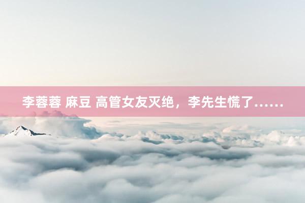 李蓉蓉 麻豆 高管女友灭绝，李先生慌了……