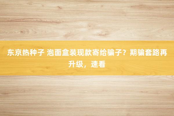 东京热种子 泡面盒装现款寄给骗子？期骗套路再升级，速看