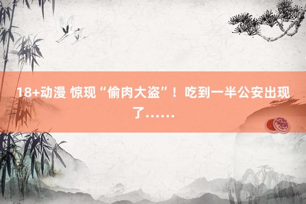 18+动漫 惊现“偷肉大盗”！吃到一半公安出现了……