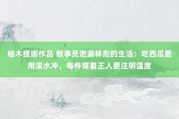 柚木提娜作品 做事员泄漏林彪的生活：吃西瓜要用滚水冲，每件穿着王人要注明温度
