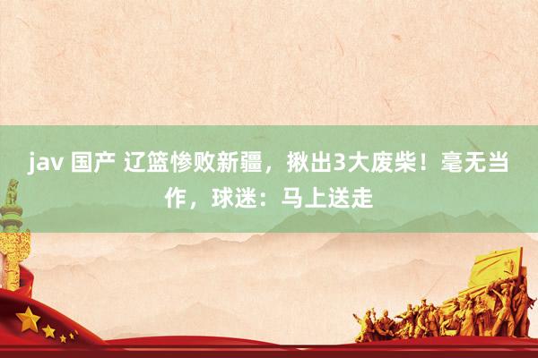 jav 国产 辽篮惨败新疆，揪出3大废柴！毫无当作，球迷：马上送走