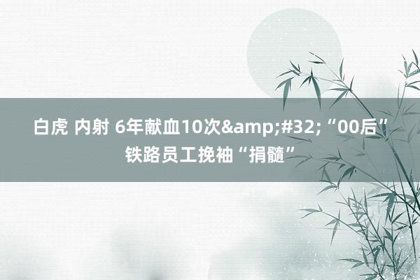 白虎 内射 6年献血10次&#32;“00后”铁路员工挽袖“捐髓”