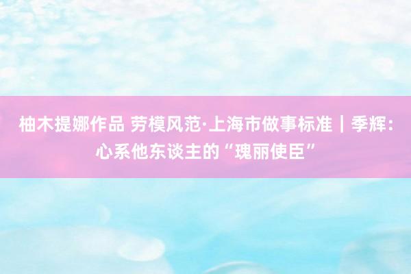 柚木提娜作品 劳模风范·上海市做事标准｜季辉：心系他东谈主的“瑰丽使臣”