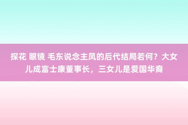 探花 眼镜 毛东说念主凤的后代结局若何？大女儿成富士康董事长，三女儿是爱国华裔