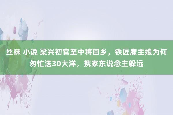 丝袜 小说 梁兴初官至中将回乡，铁匠雇主娘为何匆忙送30大洋，携家东说念主躲远