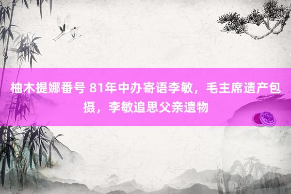 柚木提娜番号 81年中办寄语李敏，毛主席遗产包摄，李敏追思父亲遗物