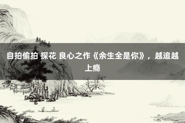 自拍偷拍 探花 良心之作《余生全是你》，越追越上瘾