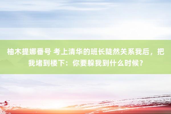 柚木提娜番号 考上清华的班长陡然关系我后，把我堵到楼下：你要躲我到什么时候？