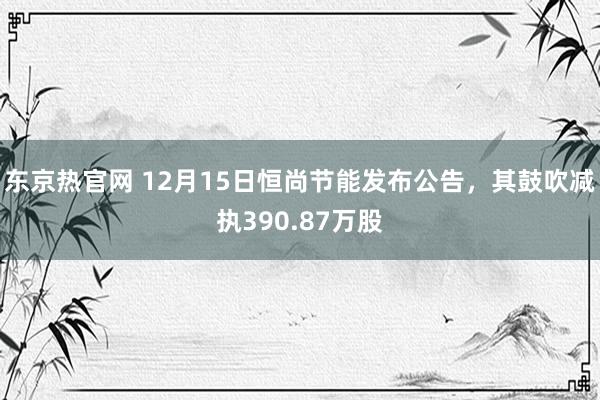 东京热官网 12月15日恒尚节能发布公告，其鼓吹减执390.87万股