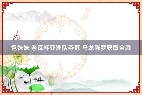色妹妹 老瓦杯亚洲队夺冠 马龙陈梦获取全胜