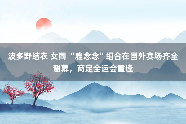 波多野结衣 女同 “雅念念”组合在国外赛场齐全谢幕，商定全运会重逢