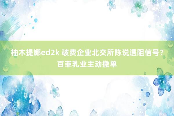 柚木提娜ed2k 破费企业北交所陈说遇阻信号？百菲乳业主动撤单