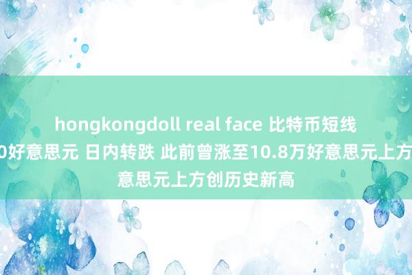hongkongdoll real face 比特币短线跳水超2000好意思元 日内转跌 此前曾涨至10.8万好意思元上方创历史新高