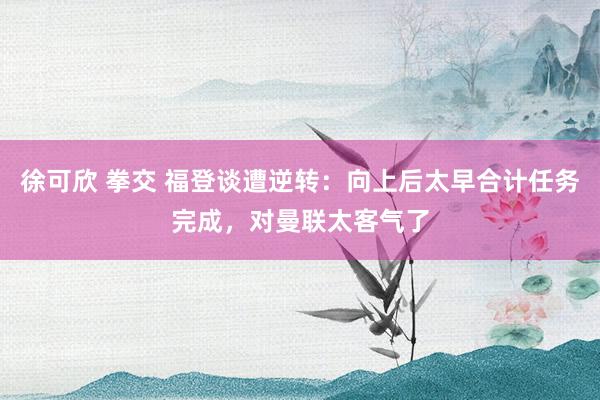 徐可欣 拳交 福登谈遭逆转：向上后太早合计任务完成，对曼联太客气了