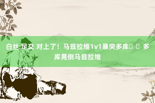 白丝 足交 对上了!马兹拉维1v1暴突多库➡️多库晃倒马兹拉维