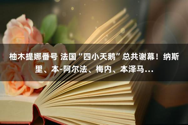柚木提娜番号 法国“四小天鹅”总共谢幕！纳斯里、本-阿尔法、梅内、本泽马…