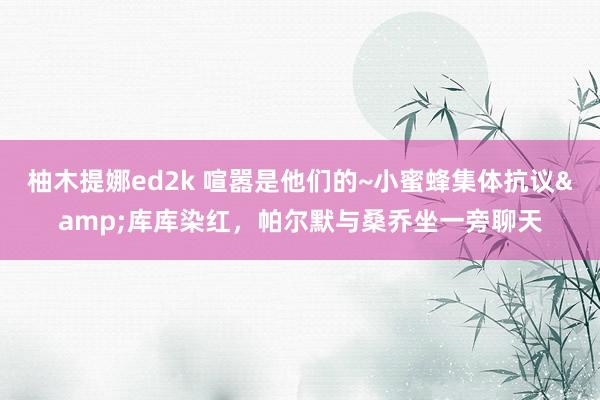柚木提娜ed2k 喧嚣是他们的~小蜜蜂集体抗议&库库染红，帕尔默与桑乔坐一旁聊天