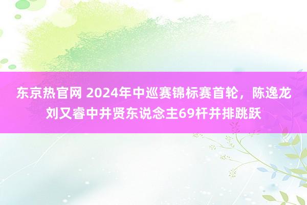 东京热官网 2024年中巡赛锦标赛首轮，陈逸龙刘又睿中井贤东说念主69杆并排跳跃