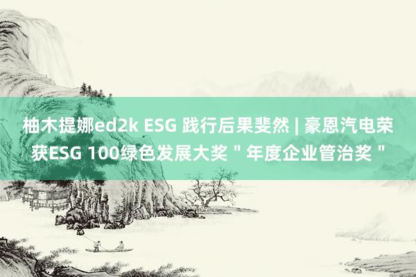 柚木提娜ed2k ESG 践行后果斐然 | 豪恩汽电荣获ESG 100绿色发展大奖＂年度企业管治奖＂