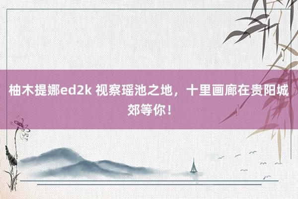 柚木提娜ed2k 视察瑶池之地，十里画廊在贵阳城郊等你！