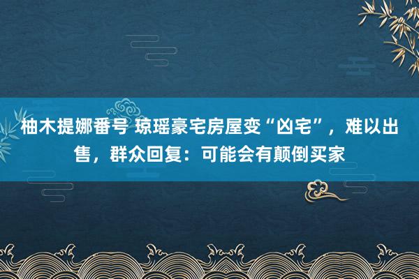 柚木提娜番号 琼瑶豪宅房屋变“凶宅”，难以出售，群众回复：可能会有颠倒买家