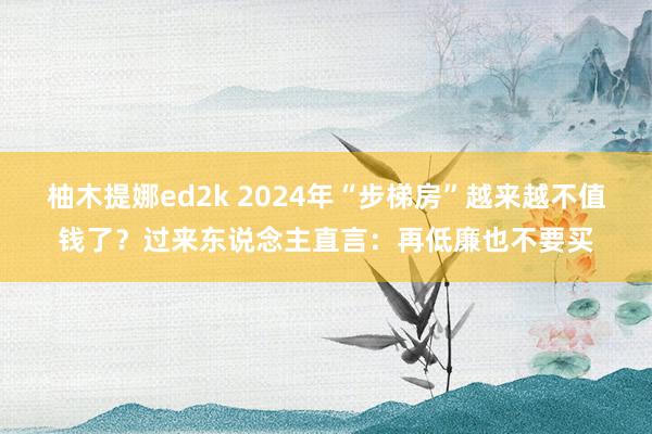 柚木提娜ed2k 2024年“步梯房”越来越不值钱了？过来东说念主直言：再低廉也不要买