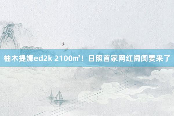 柚木提娜ed2k 2100㎡！日照首家网红阛阓要来了