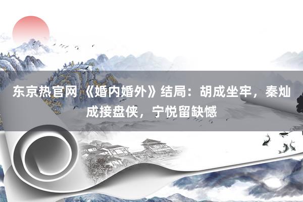 东京热官网 《婚内婚外》结局：胡成坐牢，秦灿成接盘侠，宁悦留缺憾