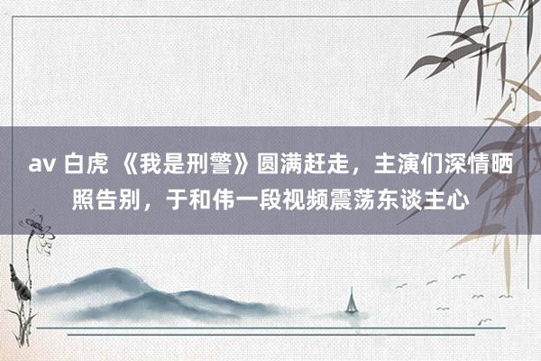 av 白虎 《我是刑警》圆满赶走，主演们深情晒照告别，于和伟一段视频震荡东谈主心