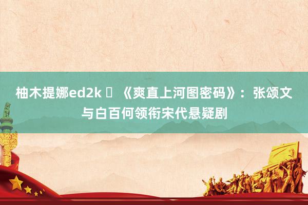 柚木提娜ed2k ​《爽直上河图密码》：张颂文与白百何领衔宋代悬疑剧