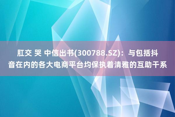 肛交 哭 中信出书(300788.SZ)：与包括抖音在内的各大电商平台均保执着清雅的互助干系