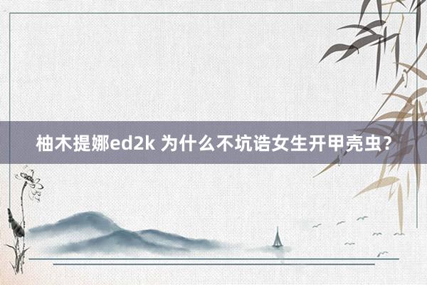 柚木提娜ed2k 为什么不坑诰女生开甲壳虫？