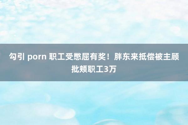 勾引 porn 职工受憋屈有奖！胖东来抵偿被主顾批颊职工3万