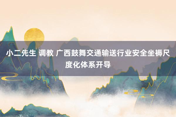 小二先生 调教 广西鼓舞交通输送行业安全坐褥尺度化体系开导