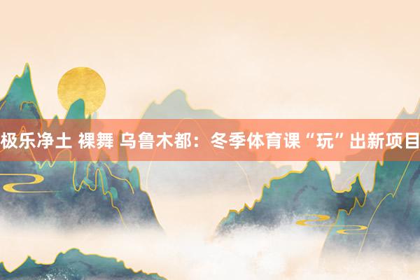 极乐净土 裸舞 乌鲁木都：冬季体育课“玩”出新项目