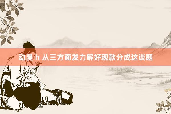 动漫 h 从三方面发力解好现款分成这谈题