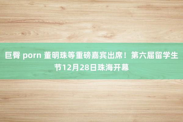 巨臀 porn 董明珠等重磅嘉宾出席！第六届留学生节12月28日珠海开幕
