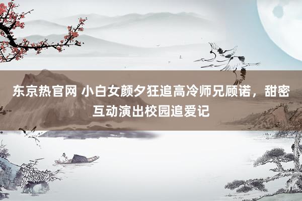 东京热官网 小白女颜夕狂追高冷师兄顾诺，甜密互动演出校园追爱记