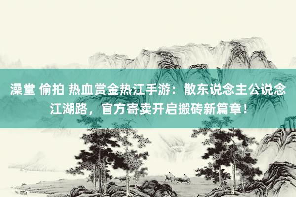 澡堂 偷拍 热血赏金热江手游：散东说念主公说念江湖路，官方寄卖开启搬砖新篇章！