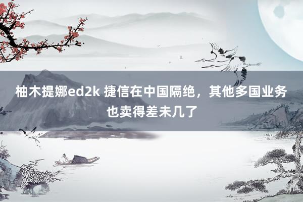 柚木提娜ed2k 捷信在中国隔绝，其他多国业务也卖得差未几了