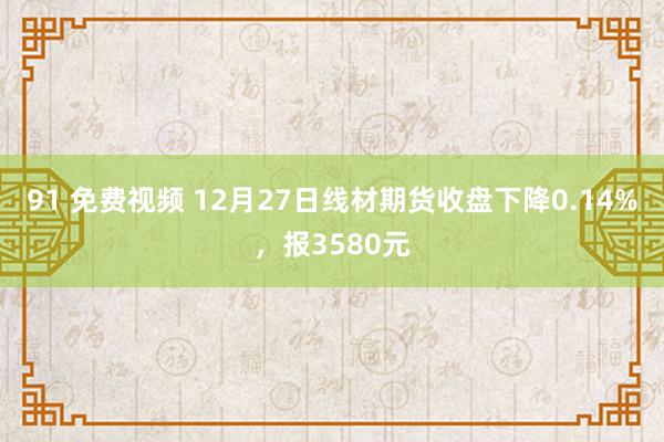91 免费视频 12月27日线材期货收盘下降0.14%，报3580元