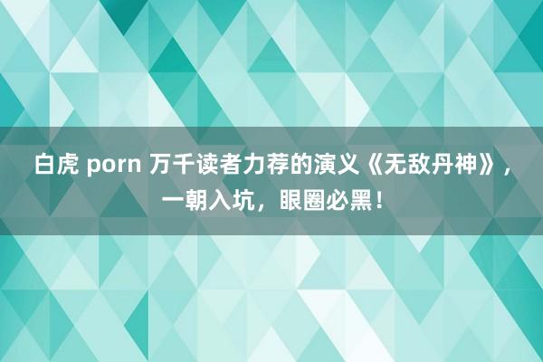 白虎 porn 万千读者力荐的演义《无敌丹神》，一朝入坑，眼圈必黑！
