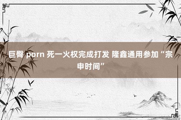 巨臀 porn 死一火权完成打发 隆鑫通用参加“宗申时间”