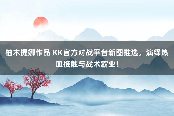 柚木提娜作品 KK官方对战平台新图推选，演绎热血接触与战术霸业！