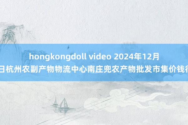 hongkongdoll video 2024年12月29日杭州农副产物物流中心南庄兜农产物批发市集价钱行情