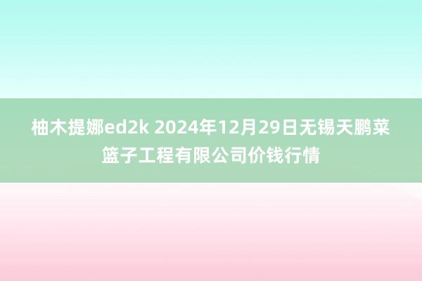 柚木提娜ed2k 2024年12月29日无锡天鹏菜篮子工程有限公司价钱行情