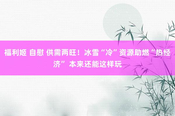 福利姬 自慰 供需两旺！冰雪“冷”资源助燃“热经济” 本来还能这样玩