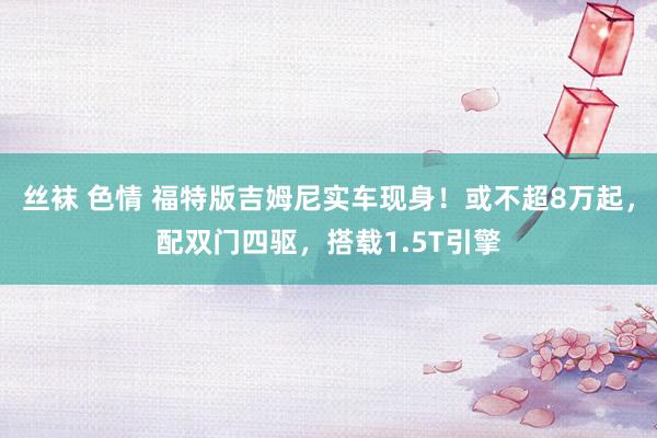丝袜 色情 福特版吉姆尼实车现身！或不超8万起，配双门四驱，搭载1.5T引擎