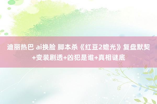 迪丽热巴 ai换脸 脚本杀《红豆2蟾光》复盘默契+变装剧透+凶犯是谁+真相谜底